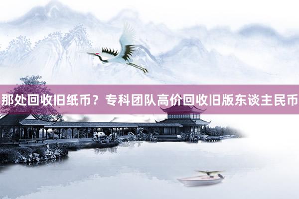 那处回收旧纸币？专科团队高价回收旧版东谈主民币